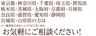 お気軽にご相談ください! 東京都・神奈川県・千葉県・埼玉県・群馬県・栃木県・茨城県・大阪府・京都府・兵庫県・奈良県・滋賀県・愛知県・静岡県・宮城県・山形県の方はお気軽にご相談ください!
